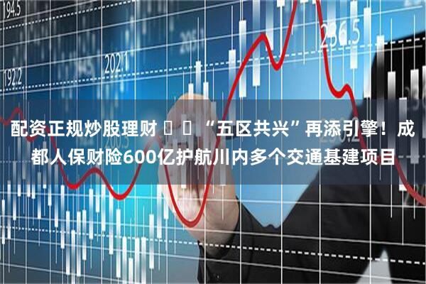 配资正规炒股理财 ​​“五区共兴”再添引擎！成都人保财险600亿护航川内多个交通基建项目