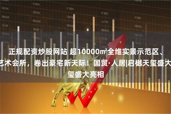 正规配资炒股网站 超10000㎡全维实景示范区、9大艺术会所，卷出豪宅新天际！国贸·人居|启樾天玺盛大亮相