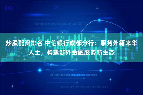 炒股配资排名 中信银行成都分行：服务外籍来华人士，构建涉外金融服务新生态
