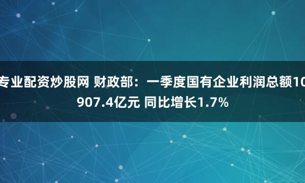 专业配资炒股网 财政部：一季度国有企业利润总额10907.4亿元 同比增长1.7%