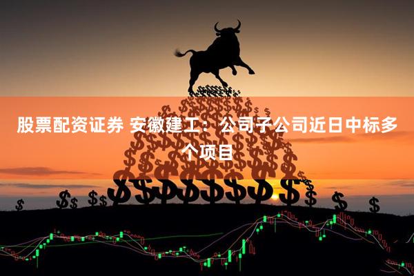 股票配资证券 安徽建工：公司子公司近日中标多个项目