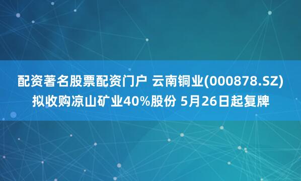配资著名股票配资门户 云南铜业(000878.SZ)拟收购凉山矿业40%股份 5月26日起复牌