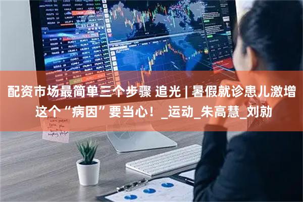 配资市场最简单三个步骤 追光 | 暑假就诊患儿激增 这个“病因”要当心！_运动_朱高慧_刘勍