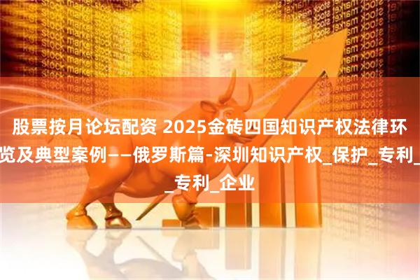 股票按月论坛配资 2025金砖四国知识产权法律环境概览及典型案例——俄罗斯篇-深圳知识产权_保护_专利_企业