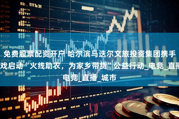 免费股票配资开户 哈尔滨马迭尔文旅投资集团携手腾讯游戏启动“火线助农，为家乡带货”公益行动_电竞_直播_城市