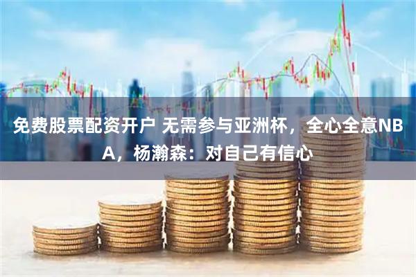 免费股票配资开户 无需参与亚洲杯，全心全意NBA，杨瀚森：对自己有信心