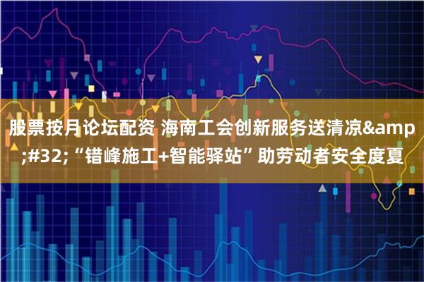 股票按月论坛配资 海南工会创新服务送清凉&#32;“错峰施工+智能驿站”助劳动者安全度夏