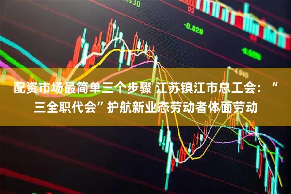 配资市场最简单三个步骤 江苏镇江市总工会：“三全职代会”护航新业态劳动者体面劳动