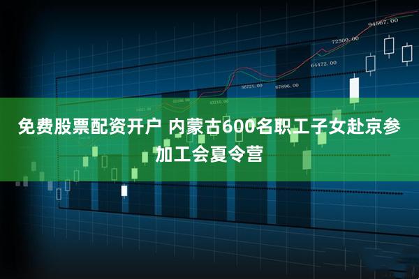 免费股票配资开户 内蒙古600名职工子女赴京参加工会夏令营