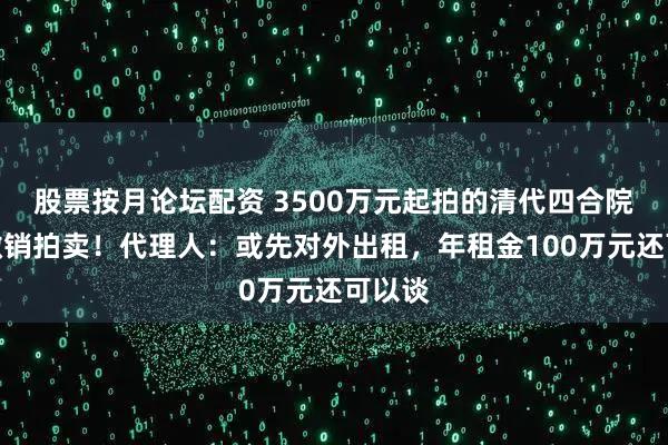 股票按月论坛配资 3500万元起拍的清代四合院突然撤销拍卖！代理人：或先对外出租，年租金100万元还可以谈