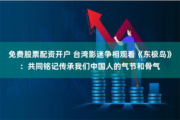 免费股票配资开户 台湾影迷争相观看《东极岛》：共同铭记传承我们中国人的气节和骨气