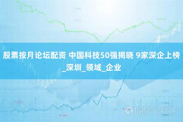 股票按月论坛配资 中国科技50强揭晓 9家深企上榜_深圳_领域_企业
