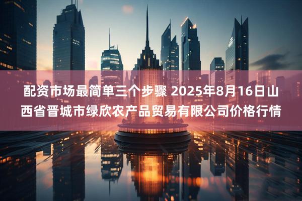 配资市场最简单三个步骤 2025年8月16日山西省晋城市绿欣农产品贸易有限公司价格行情