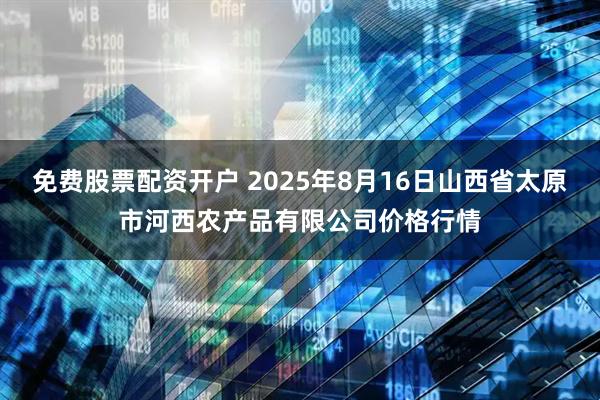 免费股票配资开户 2025年8月16日山西省太原市河西农产品有限公司价格行情