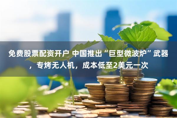 免费股票配资开户 中国推出“巨型微波炉”武器，专烤无人机，成本低至2美元一次