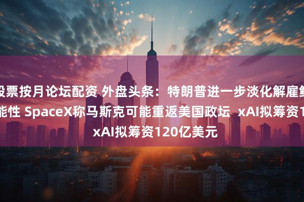 股票按月论坛配资 外盘头条：特朗普进一步淡化解雇鲍威尔的可能性 SpaceX称马斯克可能重返美国政坛  xAI拟筹资120亿美元