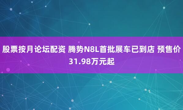 股票按月论坛配资 腾势N8L首批展车已到店 预售价31.98万元起