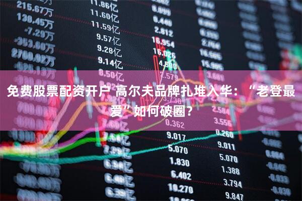 免费股票配资开户 高尔夫品牌扎堆入华：“老登最爱”如何破圈？