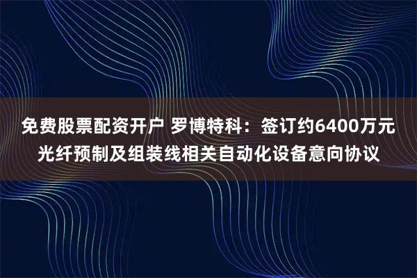 免费股票配资开户 罗博特科：签订约6400万元光纤预制及组装线相关自动化设备意向协议
