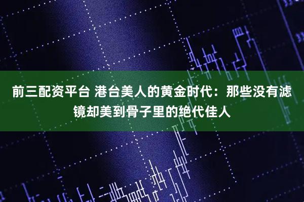前三配资平台 港台美人的黄金时代：那些没有滤镜却美到骨子里的绝代佳人