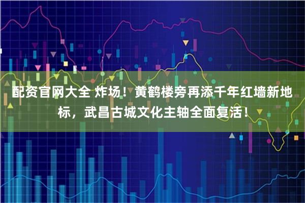 配资官网大全 炸场！黄鹤楼旁再添千年红墙新地标，武昌古城文化主轴全面复活！