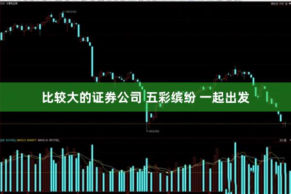 比较大的证券公司 五彩缤纷 一起出发
