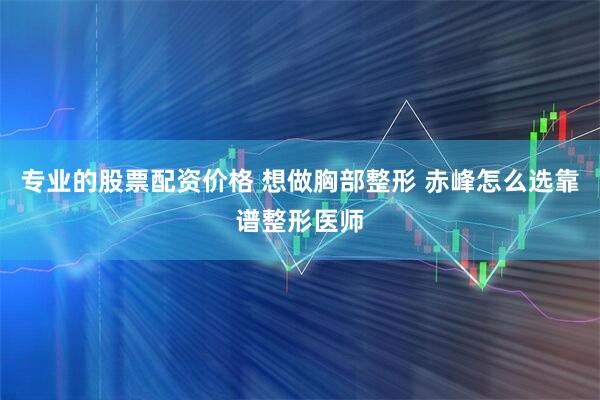 专业的股票配资价格 想做胸部整形 赤峰怎么选靠谱整形医师
