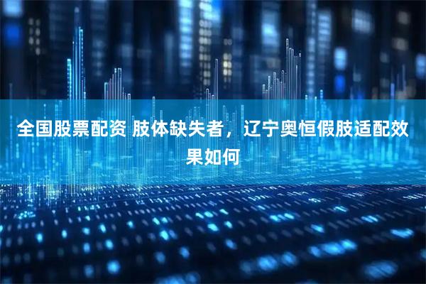 全国股票配资 肢体缺失者，辽宁奥恒假肢适配效果如何