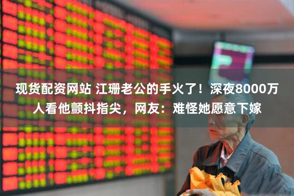 现货配资网站 江珊老公的手火了！深夜8000万人看他颤抖指尖，网友：难怪她愿意下嫁