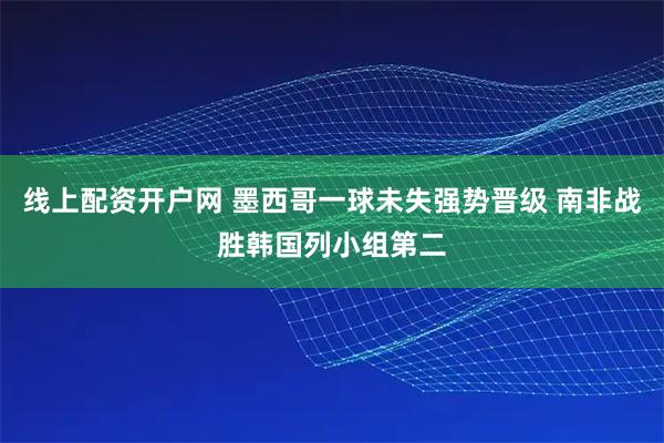 线上配资开户网 墨西哥一球未失强势晋级 南非战胜韩国列小组第二