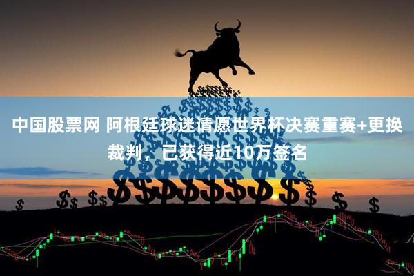 中国股票网 阿根廷球迷请愿世界杯决赛重赛+更换裁判，已获得近10万签名