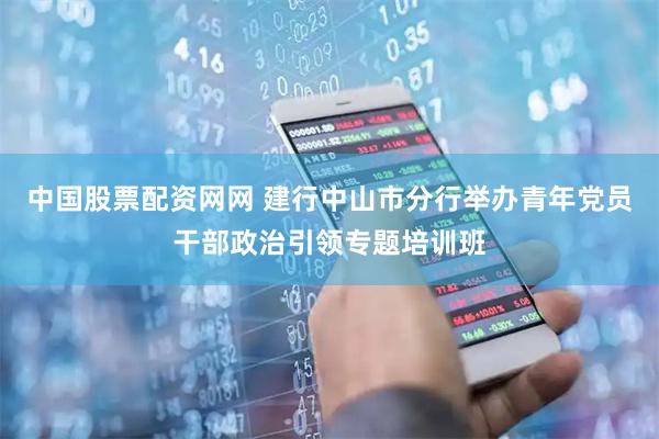 中国股票配资网网 建行中山市分行举办青年党员干部政治引领专题培训班
