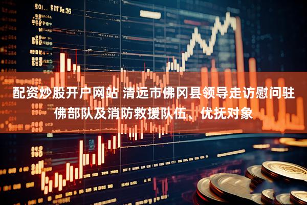 配资炒股开户网站 清远市佛冈县领导走访慰问驻佛部队及消防救援队伍、优抚对象