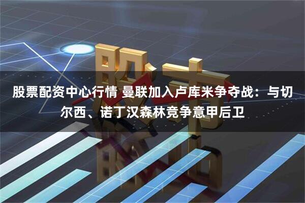 股票配资中心行情 曼联加入卢库米争夺战：与切尔西、诺丁汉森林竞争意甲后卫