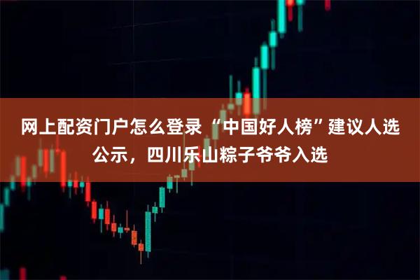 网上配资门户怎么登录 “中国好人榜”建议人选公示，四川乐山粽子爷爷入选