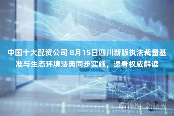 中国十大配资公司 8月15日四川新版执法裁量基准与生态环境法典同步实施，速看权威解读