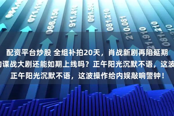 配资平台炒股 全组补拍20天，肖战新剧再陷延期风波，预约破200万的谍战大剧还能如期上线吗？正午阳光沉默不语，这波操作给内娱敲响警钟！