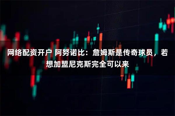 网络配资开户 阿努诺比：詹姆斯是传奇球员，若想加盟尼克斯完全可以来