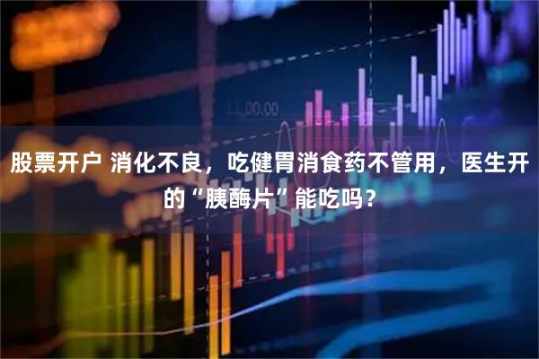 股票开户 消化不良，吃健胃消食药不管用，医生开的“胰酶片”能吃吗？