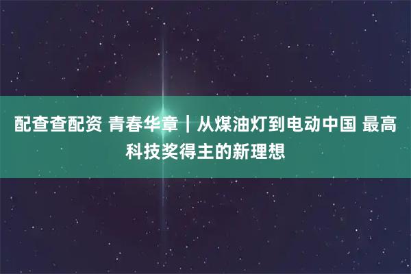 配查查配资 青春华章｜从煤油灯到电动中国 最高科技奖得主的新理想