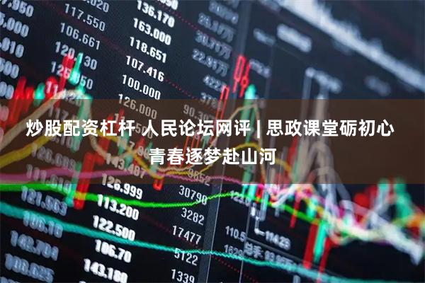 炒股配资杠杆 人民论坛网评 | 思政课堂砺初心 青春逐梦赴山河