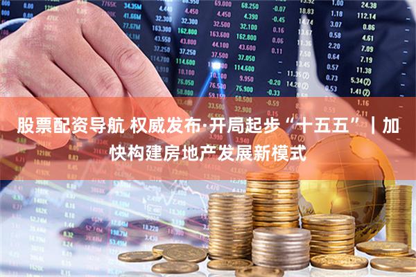 股票配资导航 权威发布·开局起步“十五五”｜加快构建房地产发展新模式