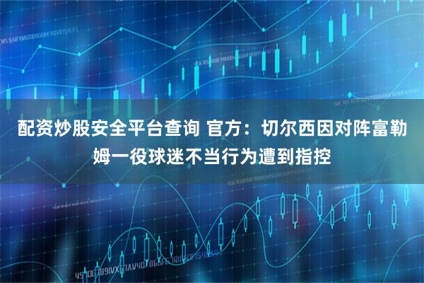 配资炒股安全平台查询 官方：切尔西因对阵富勒姆一役球迷不当行为遭到指控
