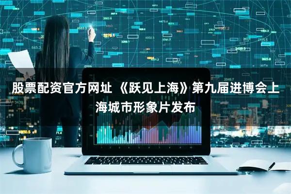 股票配资官方网址 《跃见上海》第九届进博会上海城市形象片发布